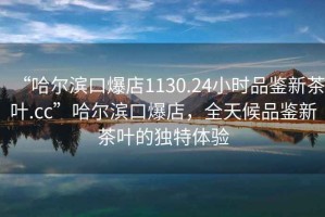 “哈爾濱口爆店1130.24小時品鑒新茶葉.cc”哈爾濱口爆店，全天候品鑒新茶葉的獨特體驗