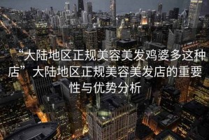 “大陸地區(qū)正規(guī)美容美發(fā)雞婆多這種店”大陸地區(qū)正規(guī)美容美發(fā)店的重要性與優(yōu)勢(shì)分析