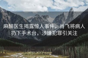 麻醉醫(yī)生揭露驚人事件，肖飛將病人扔下手術(shù)臺，涉嫌犯罪引關(guān)注