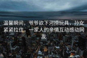 溫馨瞬間，爺爺欲下河撈玩具，孫女緊緊拉住，一家人的親情互動(dòng)感動(dòng)網(wǎng)友