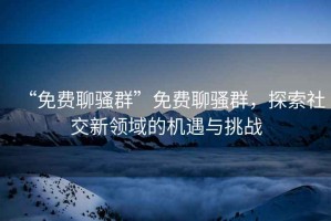 “免費聊騷群”免費聊騷群，探索社交新領(lǐng)域的機遇與挑戰(zhàn)