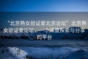 “北京熟女驗(yàn)證愛(ài)北京論壇”北京熟女驗(yàn)證愛(ài)論壇，一個(gè)深度探索與分享的平臺(tái)