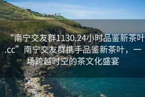 “南寧交友群1130.24小時品鑒新茶葉.cc”南寧交友群攜手品鑒新茶葉，一場跨越時空的茶文化盛宴