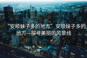 “安順妹子多的地方”安順妹子多的地方—探尋美麗的風(fēng)景線