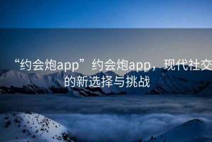 “約會炮app”約會炮app，現(xiàn)代社交的新選擇與挑戰(zhàn)