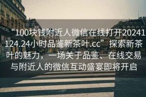 “100塊錢附近人微信在線打開(kāi)20241124.24小時(shí)品鑒新茶葉.cc”探索新茶葉的魅力，一場(chǎng)關(guān)于品鑒、在線交易與附近人的微信互動(dòng)盛宴即將開(kāi)啟