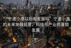 “寧波小港以后有發(fā)展嗎”寧波小港的未來發(fā)展前景，科技與產(chǎn)業(yè)的蓬勃發(fā)展