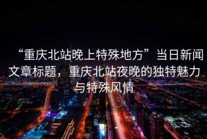 “重慶北站晚上特殊地方”當(dāng)日新聞文章標題，重慶北站夜晚的獨特魅力與特殊風(fēng)情