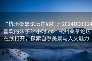 “杭州桑拿論壇在線打開2024DD1124.喜歡的妹子24小時.cc”杭州桑拿論壇在線打開，探索自然美景與人文魅力