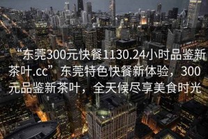 “東莞300元快餐1130.24小時品鑒新茶葉.cc”東莞特色快餐新體驗，300元品鑒新茶葉，全天候盡享美食時光