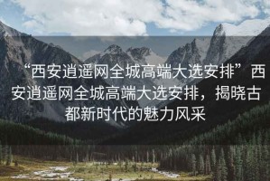 “西安逍遙網(wǎng)全城高端大選安排”西安逍遙網(wǎng)全城高端大選安排，揭曉古都新時(shí)代的魅力風(fēng)采