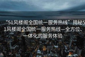 “51風(fēng)樓閣全國統(tǒng)一服務(wù)熱線”揭秘51風(fēng)樓閣全國統(tǒng)一服務(wù)熱線—全方位、一體化的服務(wù)體驗(yàn)