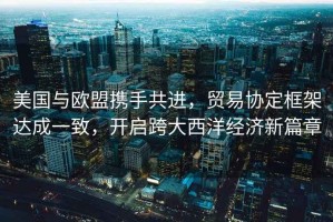 美國與歐盟攜手共進，貿(mào)易協(xié)定框架達成一致，開啟跨大西洋經(jīng)濟新篇章