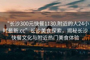 “長(zhǎng)沙300元快餐1130.附近的人24小時(shí)最新.cc”長(zhǎng)沙美食探索，揭秘長(zhǎng)沙快餐文化與附近熱門(mén)美食體驗(yàn)