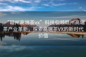 “贛州高端茶vx”科技引領(lǐng)贛州高端茶產(chǎn)業(yè)革新，探索高端茶VX的新時(shí)代價(jià)值