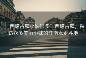 “西塘古鎮(zhèn)小妹很多”西塘古鎮(zhèn)，探訪眾多美麗小妹的江南水鄉(xiāng)勝地