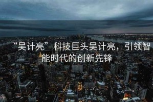 “吳計亮”科技巨頭吳計亮，引領智能時代的創(chuàng)新先鋒