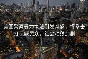 美國(guó)警察暴力執(zhí)法引發(fā)眾怒，揮拳擊打示威民眾，社會(huì)動(dòng)蕩加劇