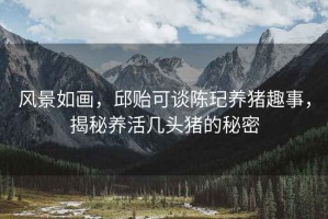 風景如畫，邱貽可談陳玘養(yǎng)豬趣事，揭秘養(yǎng)活幾頭豬的秘密