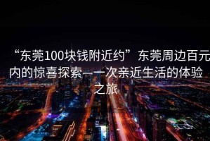 “東莞100塊錢附近約”東莞周邊百元內(nèi)的驚喜探索—一次親近生活的體驗之旅