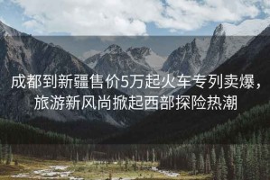 成都到新疆售價5萬起火車專列賣爆，旅游新風(fēng)尚掀起西部探險熱潮