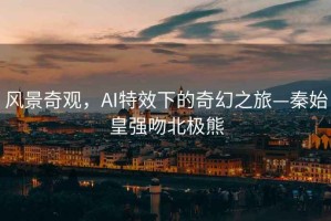 風(fēng)景奇觀，AI特效下的奇幻之旅—秦始皇強(qiáng)吻北極熊