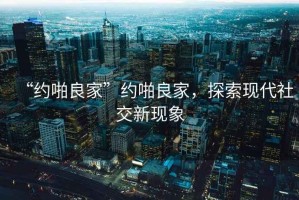 “約啪良家”約啪良家，探索現(xiàn)代社交新現(xiàn)象