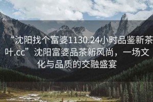 “沈陽找個富婆1130.24小時品鑒新茶葉.cc”沈陽富婆品茶新風(fēng)尚，一場文化與品質(zhì)的交融盛宴