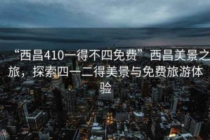 “西昌410一得不四免費”西昌美景之旅，探索四一二得美景與免費旅游體驗