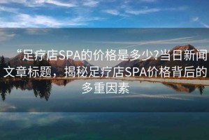 “足療店SPA的價(jià)格是多少?當(dāng)日新聞文章標(biāo)題，揭秘足療店SPA價(jià)格背后的多重因素