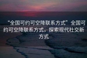 “全國可約可空降聯(lián)系方式”全國可約可空降聯(lián)系方式，探索現(xiàn)代社交新方式