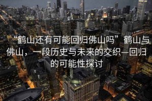 “鶴山還有可能回歸佛山嗎”鶴山與佛山，一段歷史與未來(lái)的交織—回歸的可能性探討