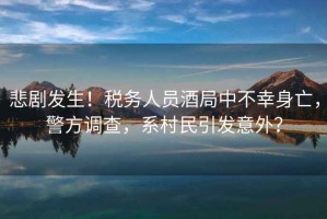 悲劇發(fā)生！稅務(wù)人員酒局中不幸身亡，警方調(diào)查，系村民引發(fā)意外？