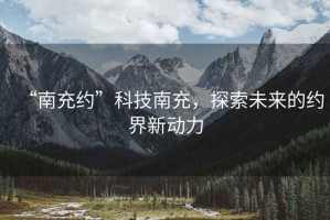 “南充約”科技南充，探索未來的約界新動(dòng)力