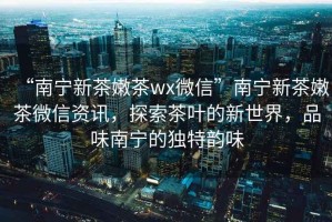 “南寧新茶嫩茶wx微信”南寧新茶嫩茶微信資訊，探索茶葉的新世界，品味南寧的獨特韻味