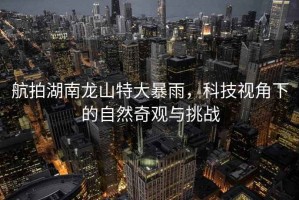 航拍湖南龍山特大暴雨，科技視角下的自然奇觀與挑戰(zhàn)