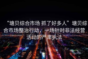 “塘貝綜合市場 抓了好多人”塘貝綜合市場整治行動，一場針對非法經(jīng)營活動的嚴(yán)肅執(zhí)法