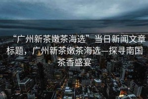 “廣州新茶嫩茶海選”當(dāng)日新聞文章標(biāo)題，廣州新茶嫩茶海選—探尋南國茶香盛宴