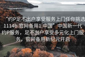 “約P足不出戶享受服務(wù)上門任你挑選1114b.官網(wǎng)備用1.中國(guó)”中國(guó)新一代約P服務(wù)，足不出戶享受多元化上門服務(wù)，官網(wǎng)備用新紀(jì)元開(kāi)啟