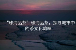 “珠海品茶”珠海品茶，探尋城市中的茶文化韻味