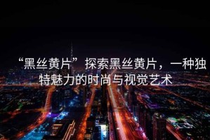 “黑絲黃片”探索黑絲黃片，一種獨(dú)特魅力的時(shí)尚與視覺藝術(shù)