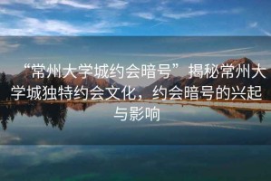 “常州大學城約會暗號”揭秘常州大學城獨特約會文化，約會暗號的興起與影響