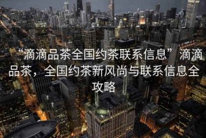 “滴滴品茶全國約茶聯(lián)系信息”滴滴品茶，全國約茶新風(fēng)尚與聯(lián)系信息全攻略