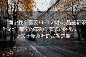 “南寧找個富婆1130.24小時品鑒新茶葉.cc”南寧的茶韻與富婆的雅致，一場關(guān)于新茶葉的品鑒之旅