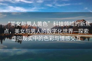 “美女與男人黃色”科技領域的新焦點，美女與男人的數(shù)字化世界—探索虛擬現(xiàn)實中的色彩與情感交互