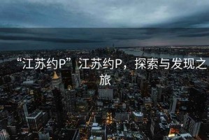 “江蘇約P”江蘇約P，探索與發(fā)現(xiàn)之旅