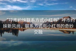 “呼市約妹聯(lián)系方式小紅書”呼市約妹新風(fēng)尚，聯(lián)系方式與小紅書的奇妙交融