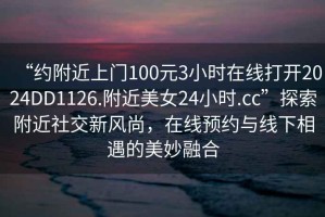 “約附近上門100元3小時在線打開2024DD1126.附近美女24小時.cc”探索附近社交新風(fēng)尚，在線預(yù)約與線下相遇的美妙融合