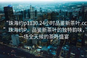 “珠海約p1130.24小時品鑒新茶葉.cc”珠海約P，品鑒新茶葉的獨(dú)特韻味，一場全天候的茶葉盛宴
