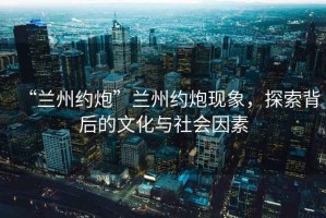 “蘭州約炮”蘭州約炮現(xiàn)象，探索背后的文化與社會(huì)因素